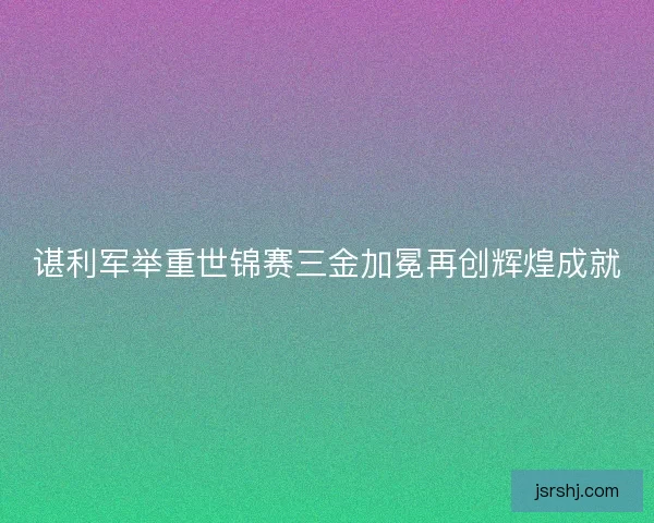 谌利军举重世锦赛三金加冕再创辉煌成就
