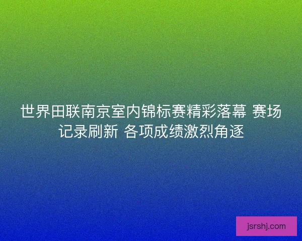 世界田联南京室内锦标赛精彩落幕 赛场记录刷新 各项成绩激烈角逐
