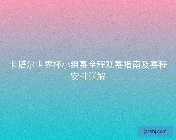 卡塔尔世界杯小组赛全程观赛指南及赛程安排详解