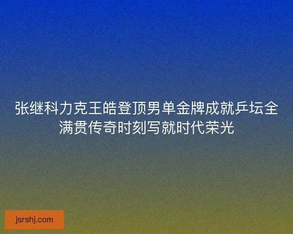 张继科力克王皓登顶男单金牌成就乒坛全满贯传奇时刻写就时代荣光
