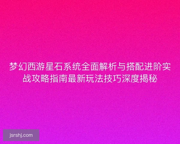 梦幻西游星石系统全面解析与搭配进阶实战攻略指南最新玩法技巧深度揭秘