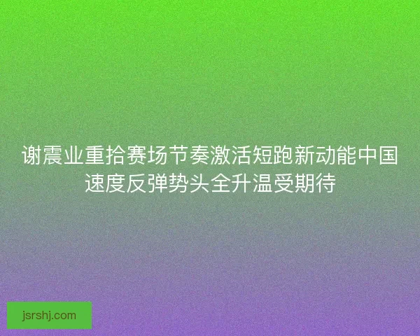 谢震业重拾赛场节奏激活短跑新动能中国速度反弹势头全升温受期待